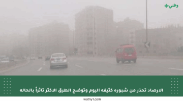 الأرصاد تحذر من شبورة كثيفة اليوم وتوضح الطرق الأكثر تأثراً بالحالة